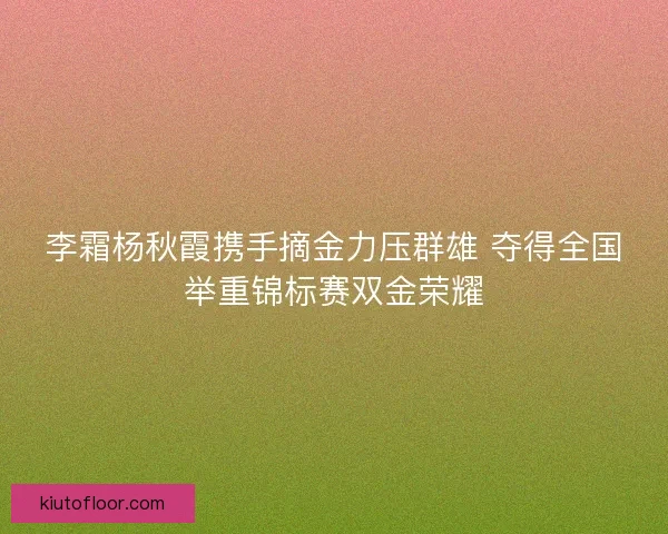 李霜杨秋霞携手摘金力压群雄 夺得全国举重锦标赛双金荣耀